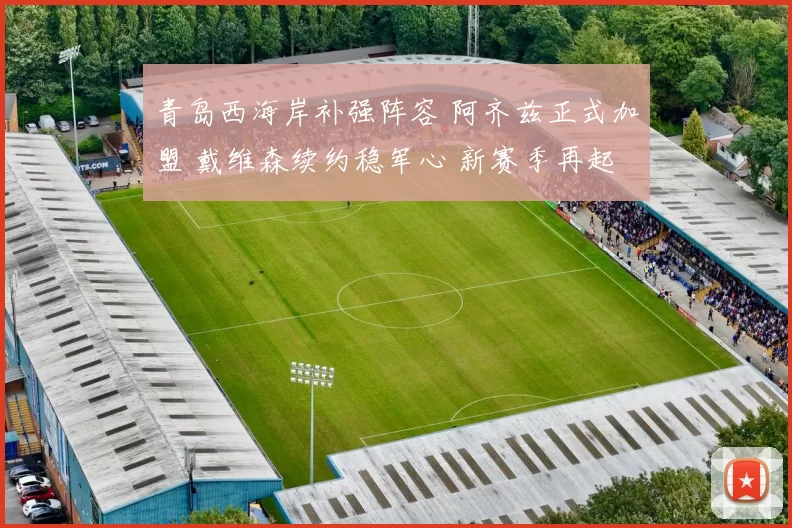 青岛西海岸补强阵容 阿齐兹正式加盟 戴维森续约稳军心 新赛季再起航
